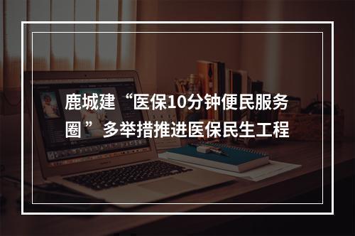 鹿城建“医保10分钟便民服务圈 ”多举措推进医保民生工程