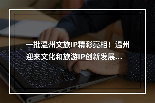 一批温州文旅IP精彩亮相！温州迎来文化和旅游IP创新发展大会