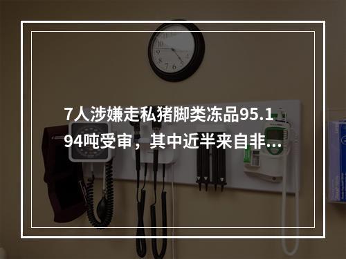 7人涉嫌走私猪脚类冻品95.194吨受审，其中近半来自非洲猪瘟疫区