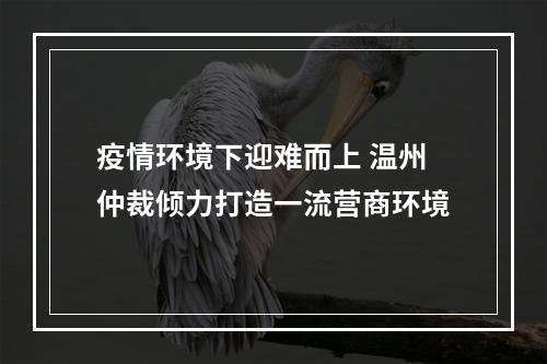 疫情环境下迎难而上 温州仲裁倾力打造一流营商环境