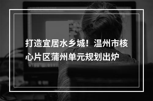 打造宜居水乡城！温州市核心片区蒲州单元规划出炉