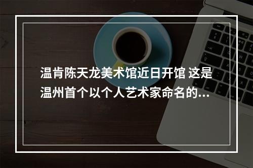 温肯陈天龙美术馆近日开馆 这是温州首个以个人艺术家命名的美术馆