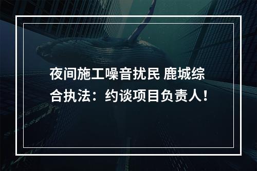 夜间施工噪音扰民 鹿城综合执法：约谈项目负责人！