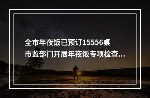 全市年夜饭已预订15556桌 市监部门开展年夜饭专项检查，检查餐饮单位1145家