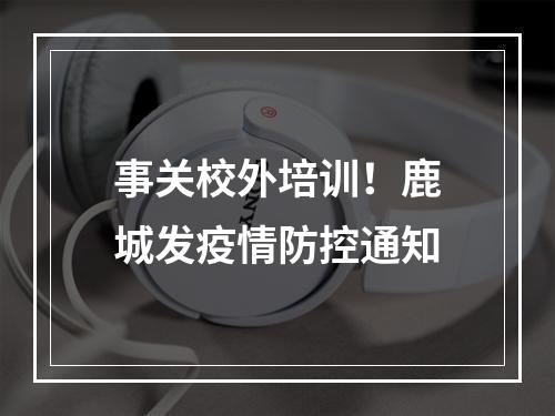 事关校外培训！鹿城发疫情防控通知