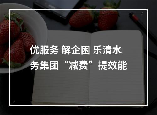 优服务 解企困 乐清水务集团“减费”提效能
