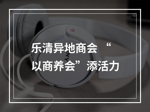 乐清异地商会 “以商养会”添活力
