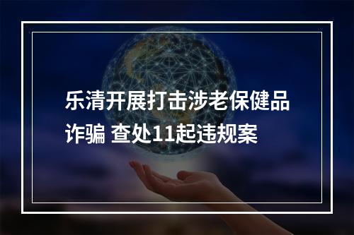 乐清开展打击涉老保健品诈骗 查处11起违规案