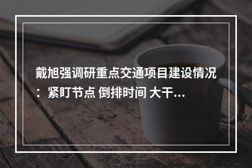 戴旭强调研重点交通项目建设情况：紧盯节点 倒排时间 大干快上 全力推动工程建设提速提质提效