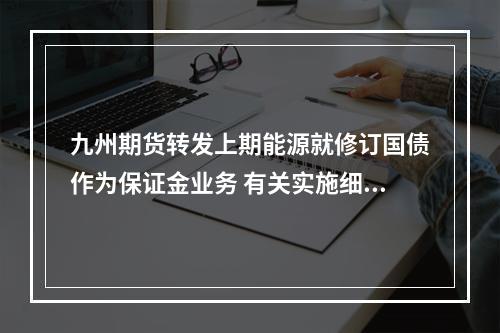 九州期货转发上期能源就修订国债作为保证金业务 有关实施细则公开征求意见