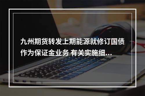 九州期货转发上期能源就修订国债作为保证金业务 有关实施细则公开征求意见
