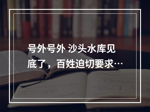 号外号外 沙头水库见底了，百姓迫切要求…