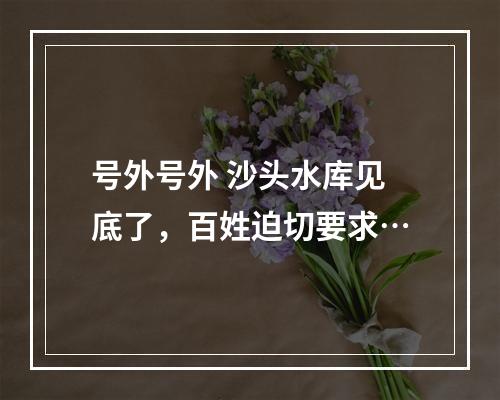 号外号外 沙头水库见底了，百姓迫切要求…