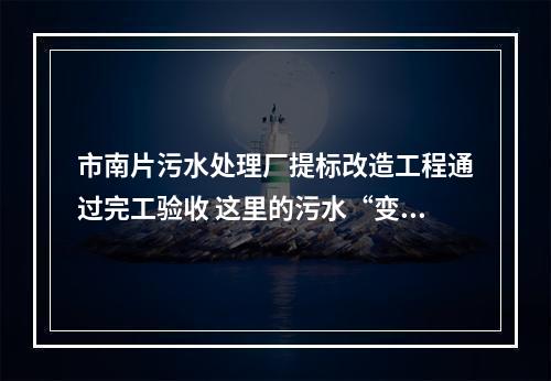 市南片污水处理厂提标改造工程通过完工验收 这里的污水“变样后”可养鱼灌溉