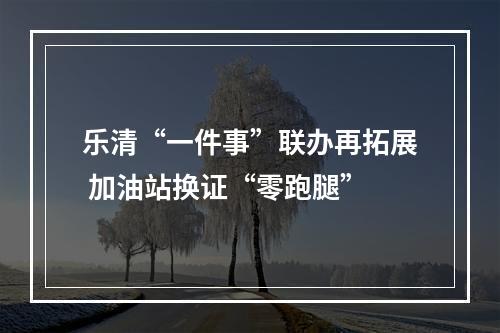 乐清“一件事”联办再拓展 加油站换证“零跑腿”