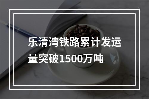 乐清湾铁路累计发运量突破1500万吨