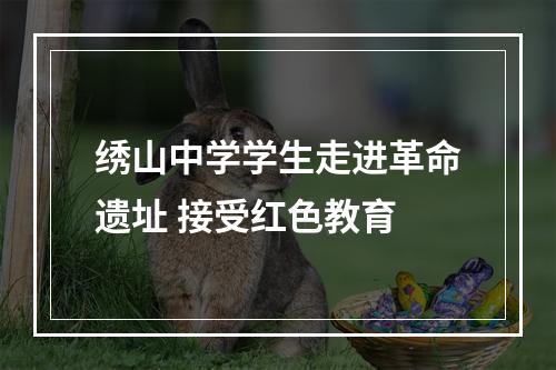 绣山中学学生走进革命遗址 接受红色教育
