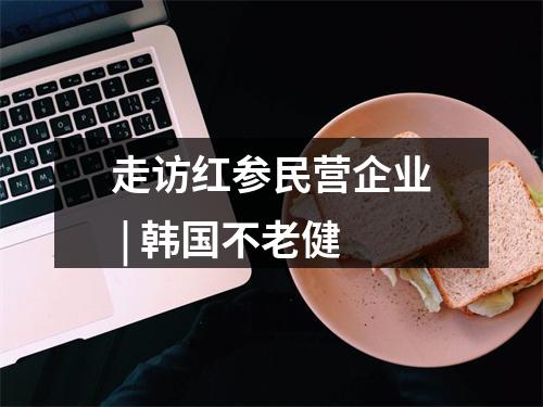 走访红参民营企业 | 韩国不老健