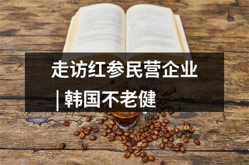 走访红参民营企业 | 韩国不老健