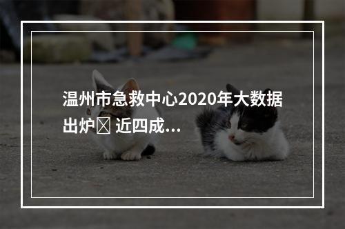 温州市急救中心2020年大数据出炉​ 近四成急救病例是意外伤害