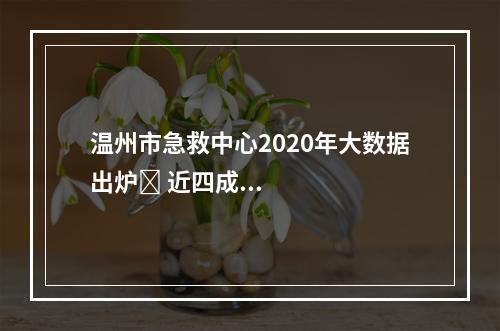 温州市急救中心2020年大数据出炉​ 近四成急救病例是意外伤害