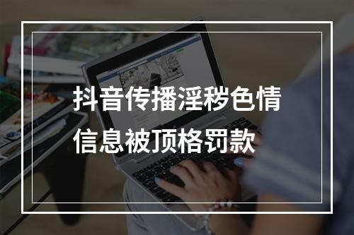 抖音传播淫秽色情信息被顶格罚款