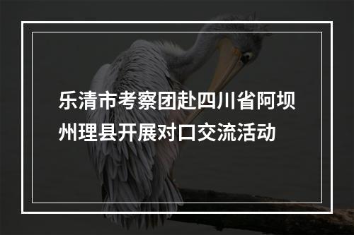 乐清市考察团赴四川省阿坝州理县开展对口交流活动