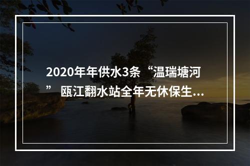 2020年年供水3条“温瑞塘河” 瓯江翻水站全年无休保生态保供水