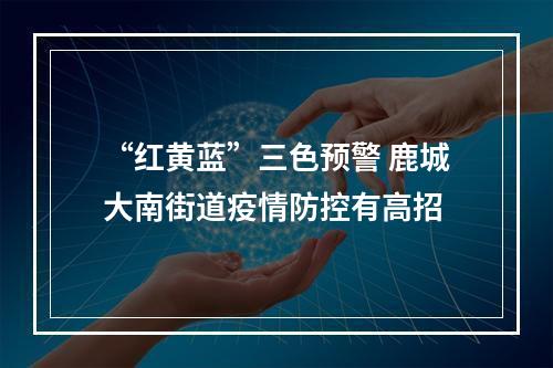 “红黄蓝”三色预警 鹿城大南街道疫情防控有高招