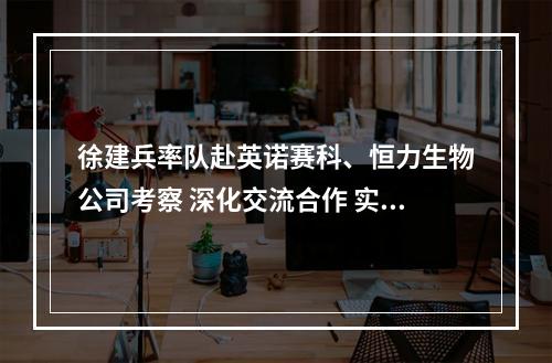 徐建兵率队赴英诺赛科、恒力生物公司考察 深化交流合作 实现共赢发展