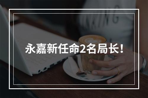 永嘉新任命2名局长！
