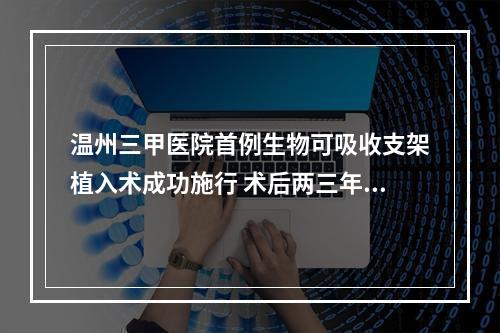 温州三甲医院首例生物可吸收支架植入术成功施行 术后两三年支架消失血管获再 ...