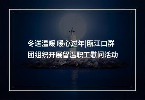 冬送温暖 暖心过年|瓯江口群团组织开展留温职工慰问活动