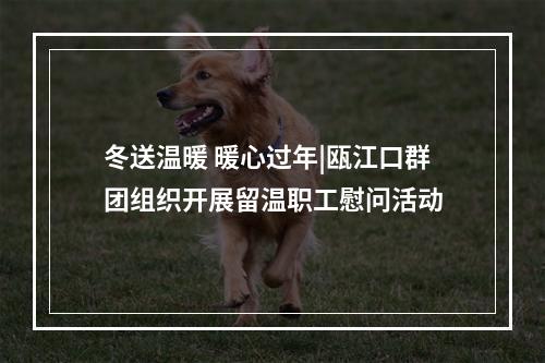 冬送温暖 暖心过年|瓯江口群团组织开展留温职工慰问活动