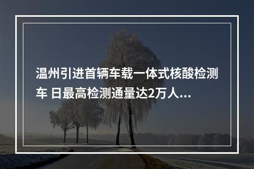 温州引进首辆车载一体式核酸检测车 日最高检测通量达2万人份