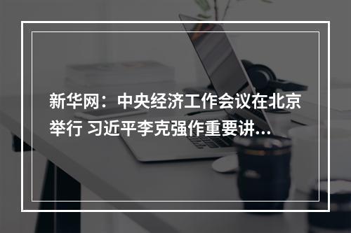 新华网：中央经济工作会议在北京举行 习近平李克强作重要讲话