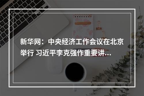 新华网：中央经济工作会议在北京举行 习近平李克强作重要讲话