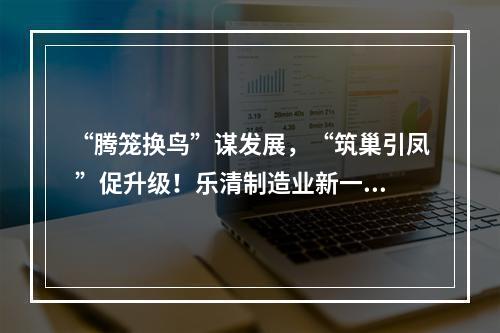 “腾笼换鸟”谋发展，“筑巢引凤 ”促升级！乐清制造业新一轮攻坚行动见成效