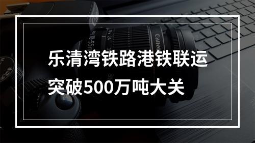 乐清湾铁路港铁联运突破500万吨大关