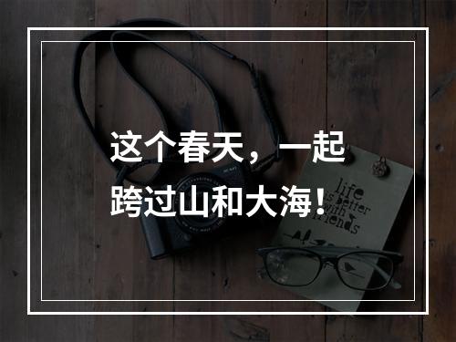 这个春天，一起跨过山和大海！