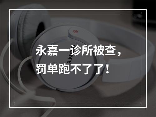 永嘉一诊所被查，罚单跑不了了！