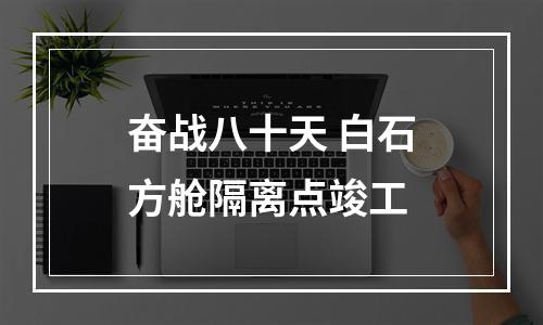 奋战八十天 白石方舱隔离点竣工