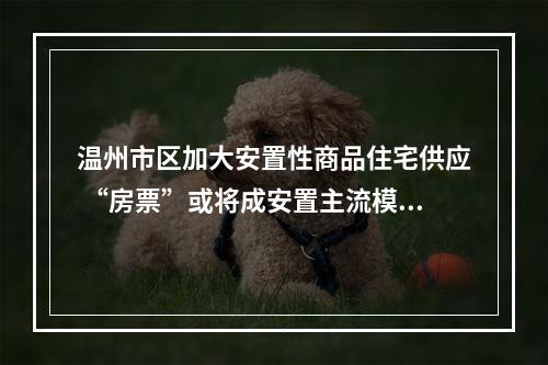 温州市区加大安置性商品住宅供应 “房票”或将成安置主流模式