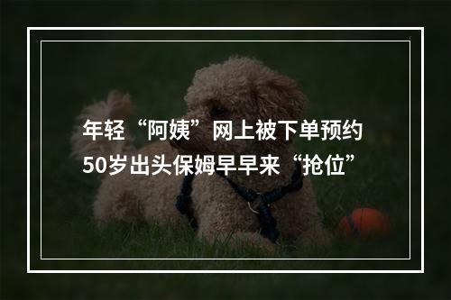 年轻“阿姨”网上被下单预约 50岁出头保姆早早来“抢位”