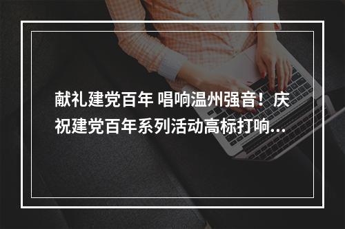 献礼建党百年 唱响温州强音！庆祝建党百年系列活动高标打响“开门炮”