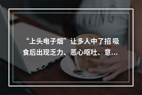 “上头电子烟”让多人中了招 吸食后出现乏力、恶心呕吐、意识模糊等症状