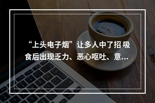 “上头电子烟”让多人中了招 吸食后出现乏力、恶心呕吐、意识模糊等症状