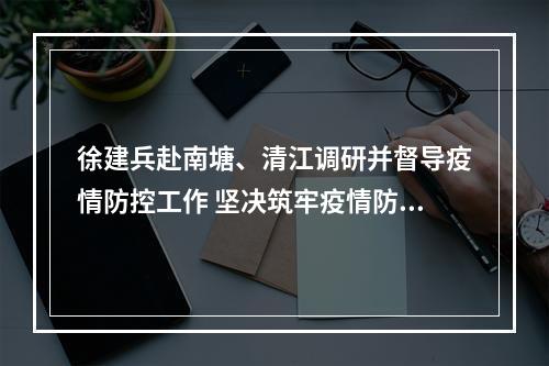 徐建兵赴南塘、清江调研并督导疫情防控工作 坚决筑牢疫情防控的铜墙铁壁 以产业升级实现大发展大跨越