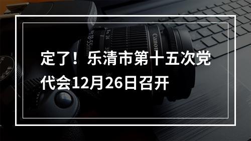 定了！乐清市第十五次党代会12月26日召开