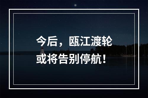 今后，瓯江渡轮或将告别停航！